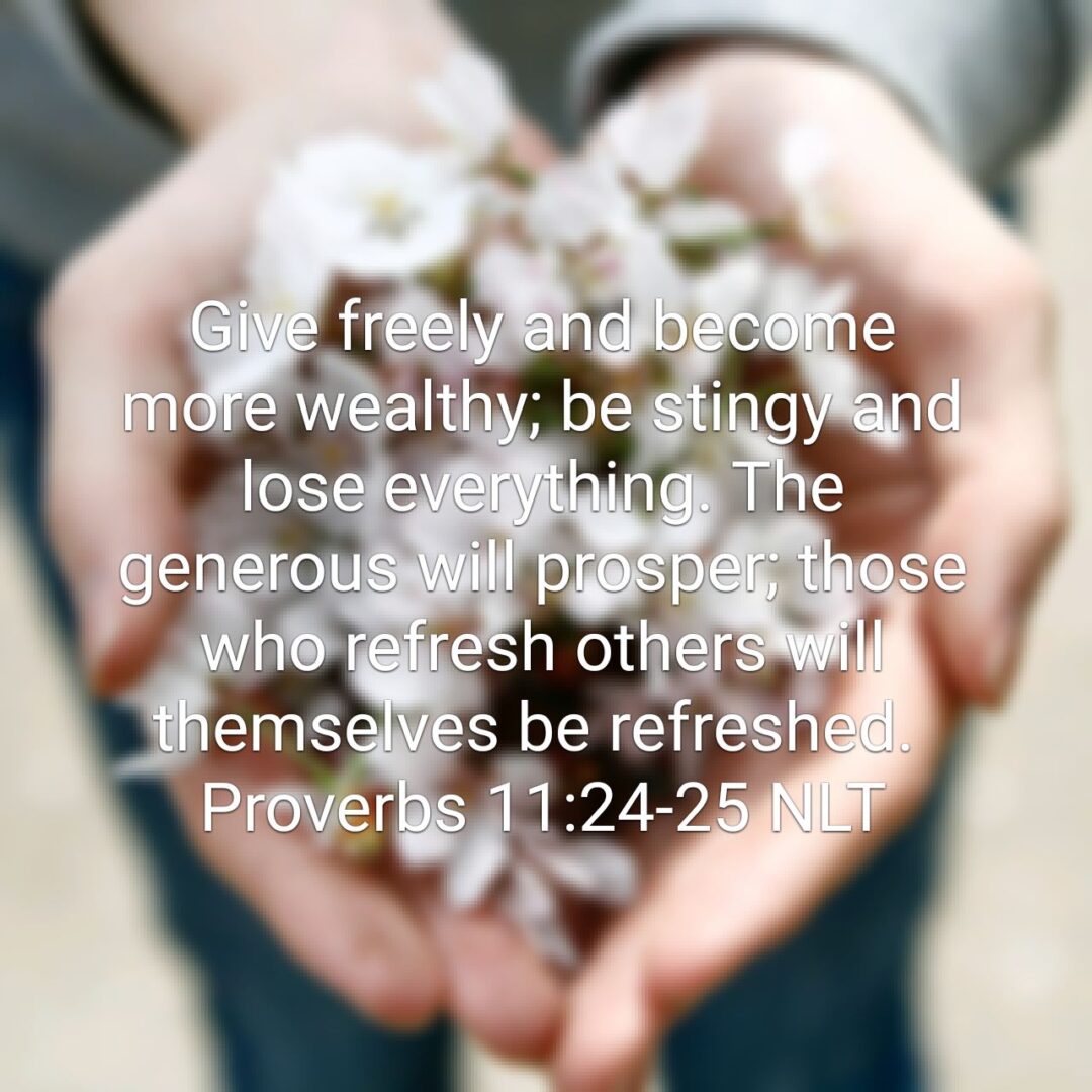 Give freely and become more wealthy; be stingy and lose everything. The generous will prosper; those who refresh others will themselves be refreshed. - Proverbs 11:24‭-‬25 NLT