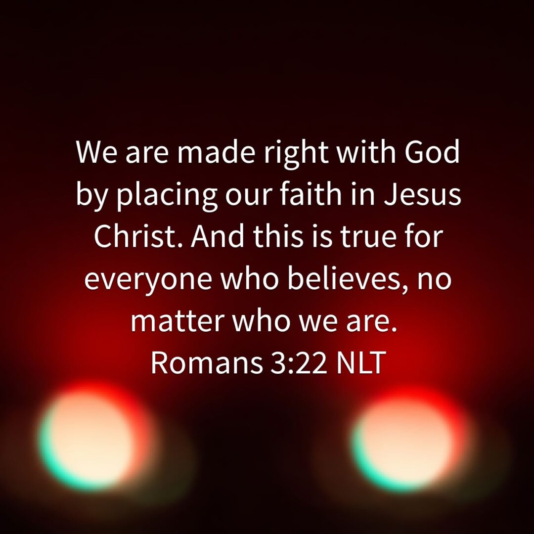 Romans 3:22 NLT We are made right with God by placing our faith in Jesus Christ. And this is true for everyone who believes, no matter who we are. Romans 3:22 NLT