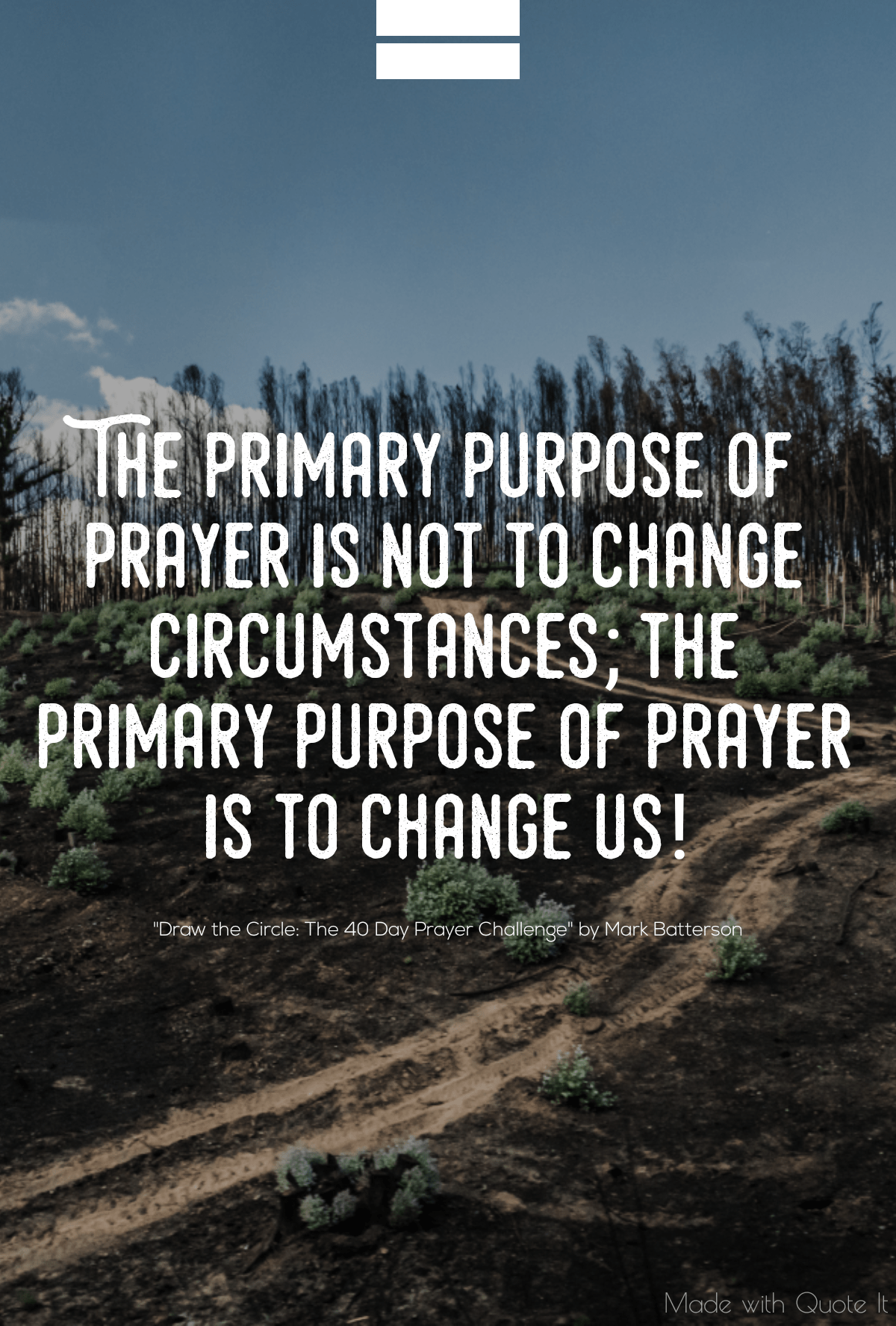 “The primary purpose of prayer is not to change circumstances; the primary purpose of prayer is to change us!” - Draw the Circle: The 40 Day Prayer Challenge by Mark Batterson