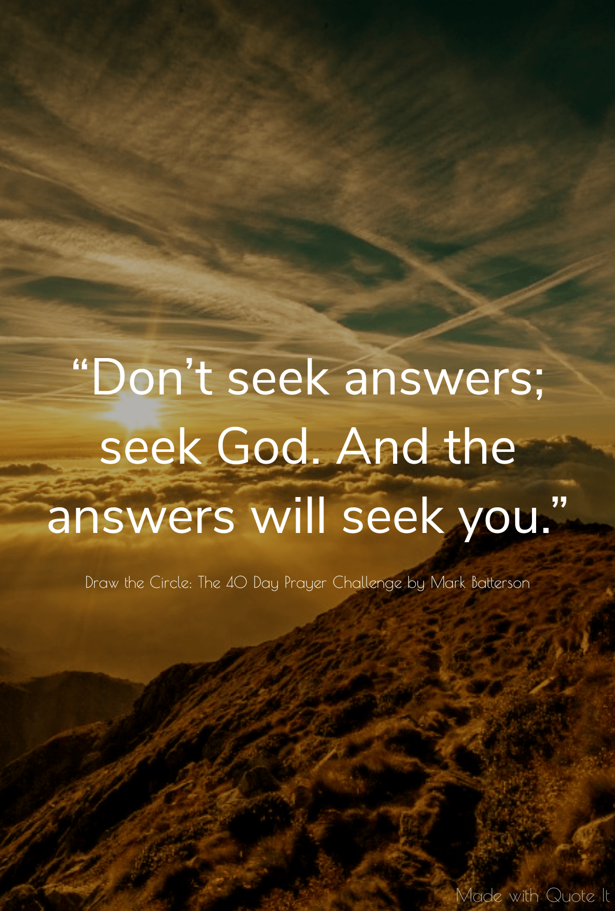 “Don’t seek answers; seek God. And the answers will seek you.” - Draw the Circle: The 40 Day Prayer Challenge by Mark Batterson