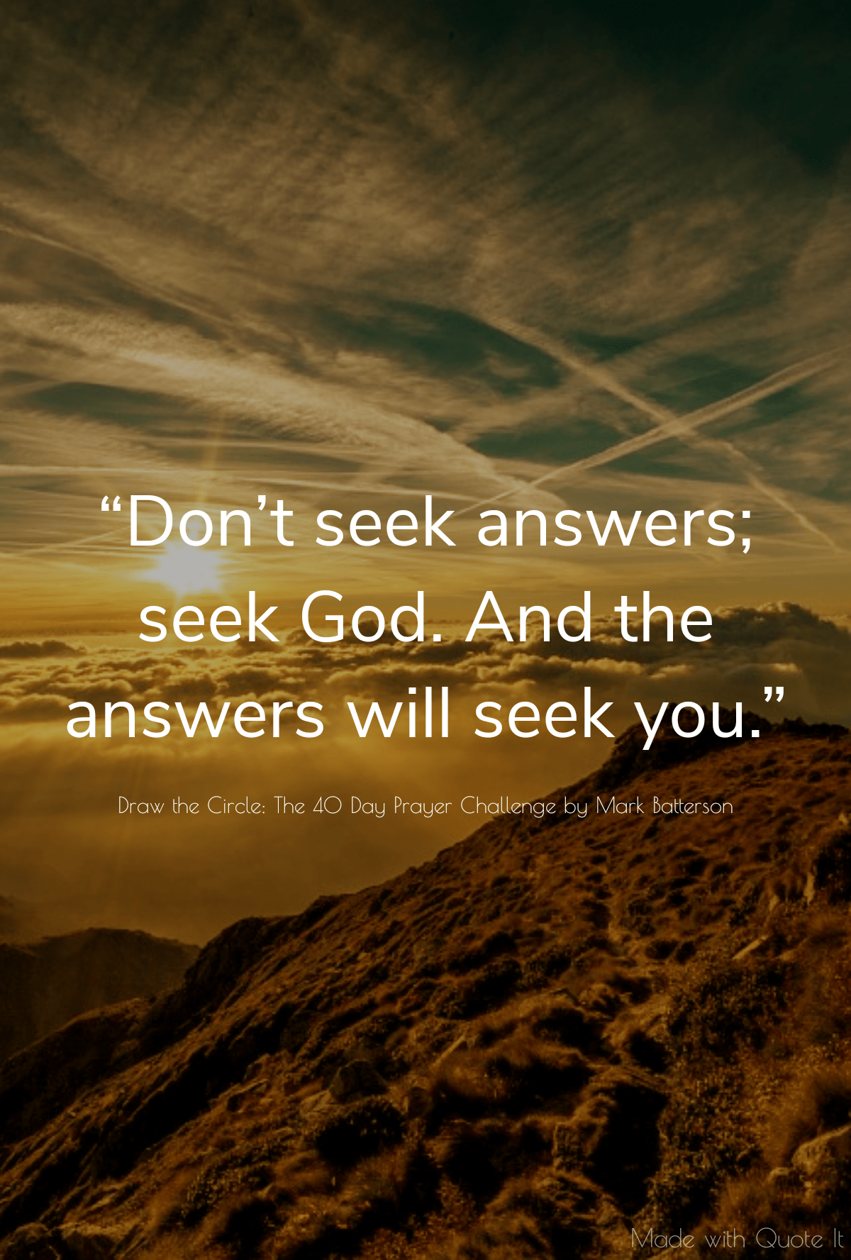 “Don’t seek answers; seek God. And the answers will seek you.” “Don’t seek answers; seek God. And the answers will seek you.” - Draw the Circle: The 40 Day Prayer Challenge by Mark Batterson