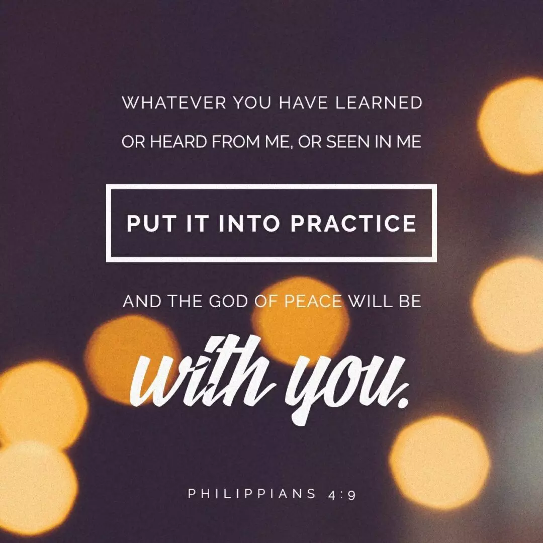 Philippians 4:9 NLT Keep putting into practice all you learned and received from me—everything you heard from me and saw me doing. Then the God of peace will be with you. - Philippians 4:9 NLT