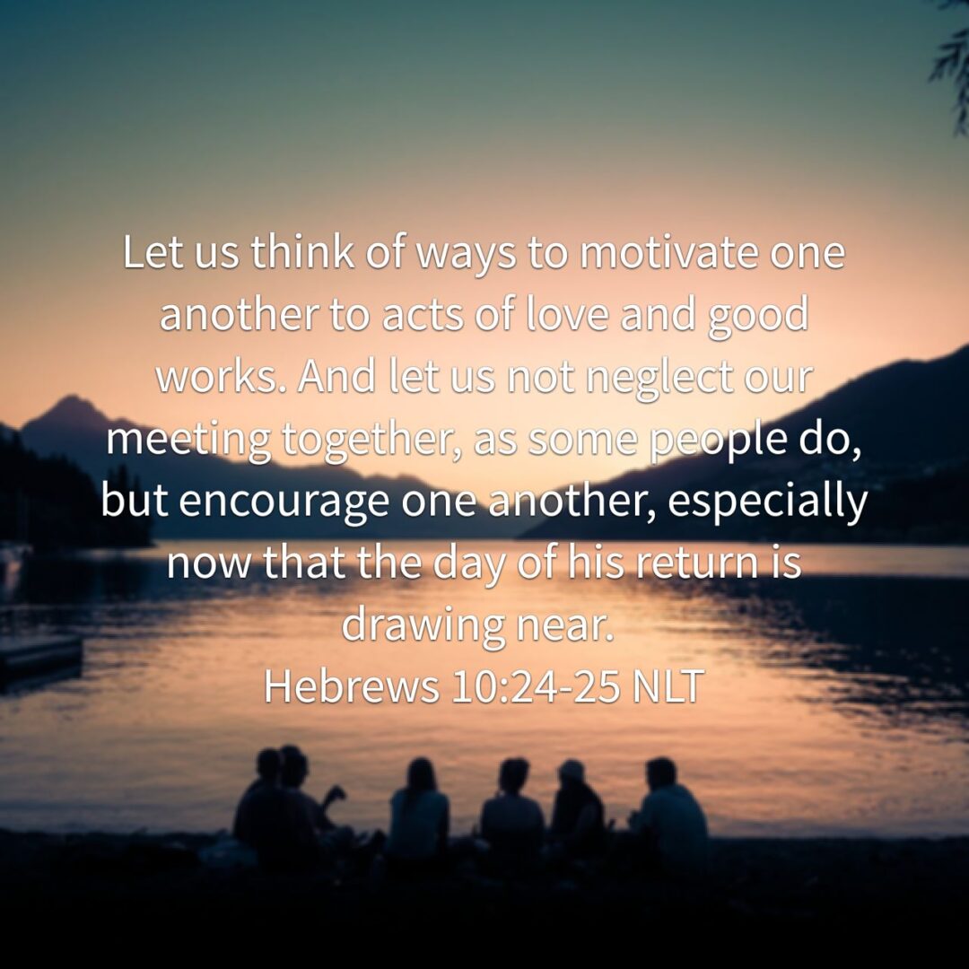 Let us think of ways to motivate one another to acts of love and good works. And let us not neglect our meeting together, as some people do, but encourage one another, especially now that the day of his return is drawing near. - Hebrews 10:24‭-‬25 NLT