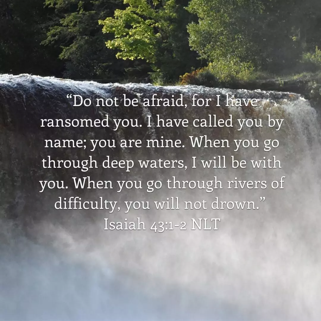 But now, O Jacob, listen to the Lord who created you. O Israel, the one who formed you says, “Do not be afraid, for I have ransomed you. I have called you by name; you are mine. When you go through deep waters, I will be with you. When you go through rivers of difficulty, you will not drown. When you walk through the fire of oppression, you will not be burned up; the flames will not consume you.” - Isaiah 43:1‭-‬2 NLT