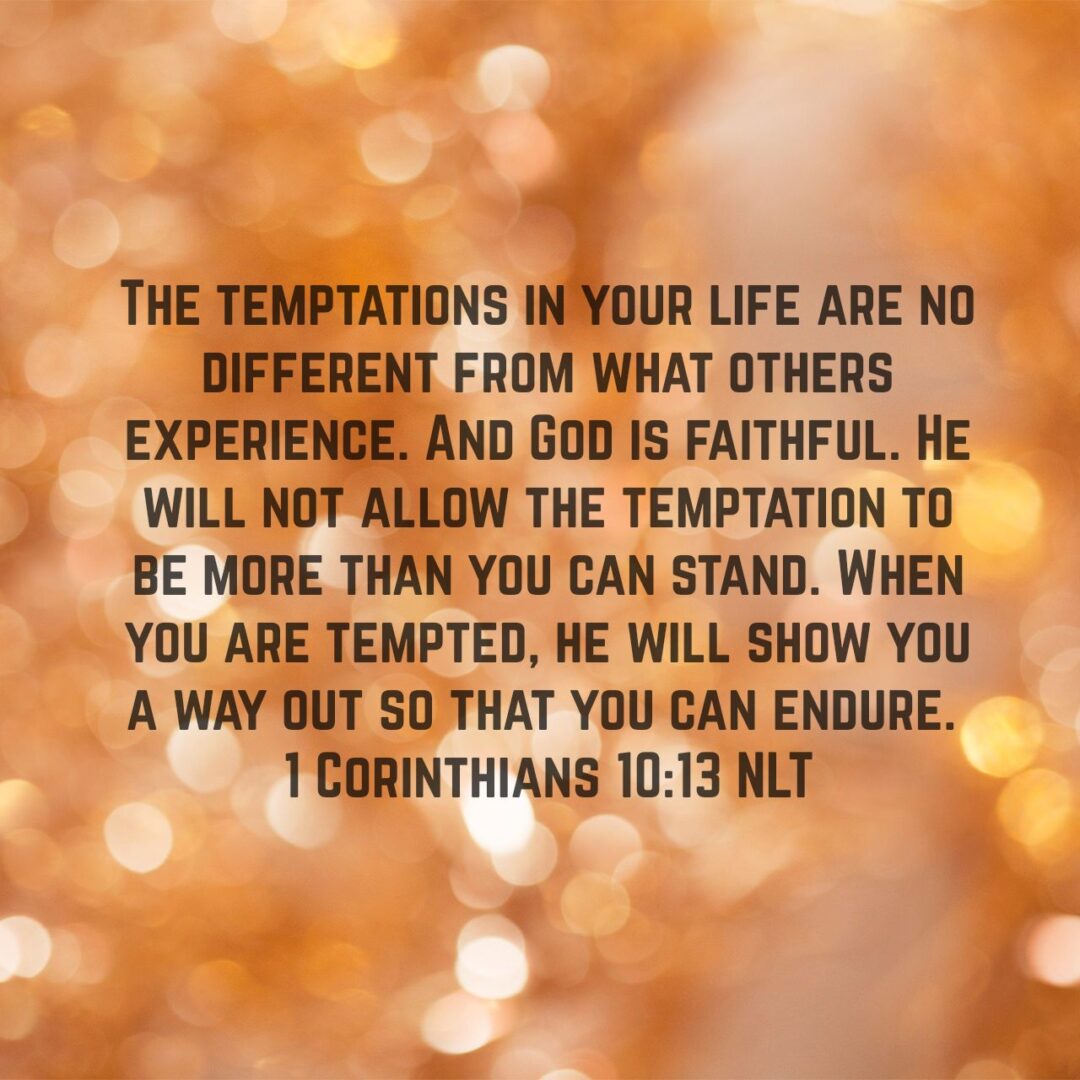 The temptations in your life are no different from what others experience. And God is faithful. He will not allow the temptation to be more than you can stand. When you are tempted, he will show you a way out so that you can endure. - 1 Corinthians 10:13 NLT