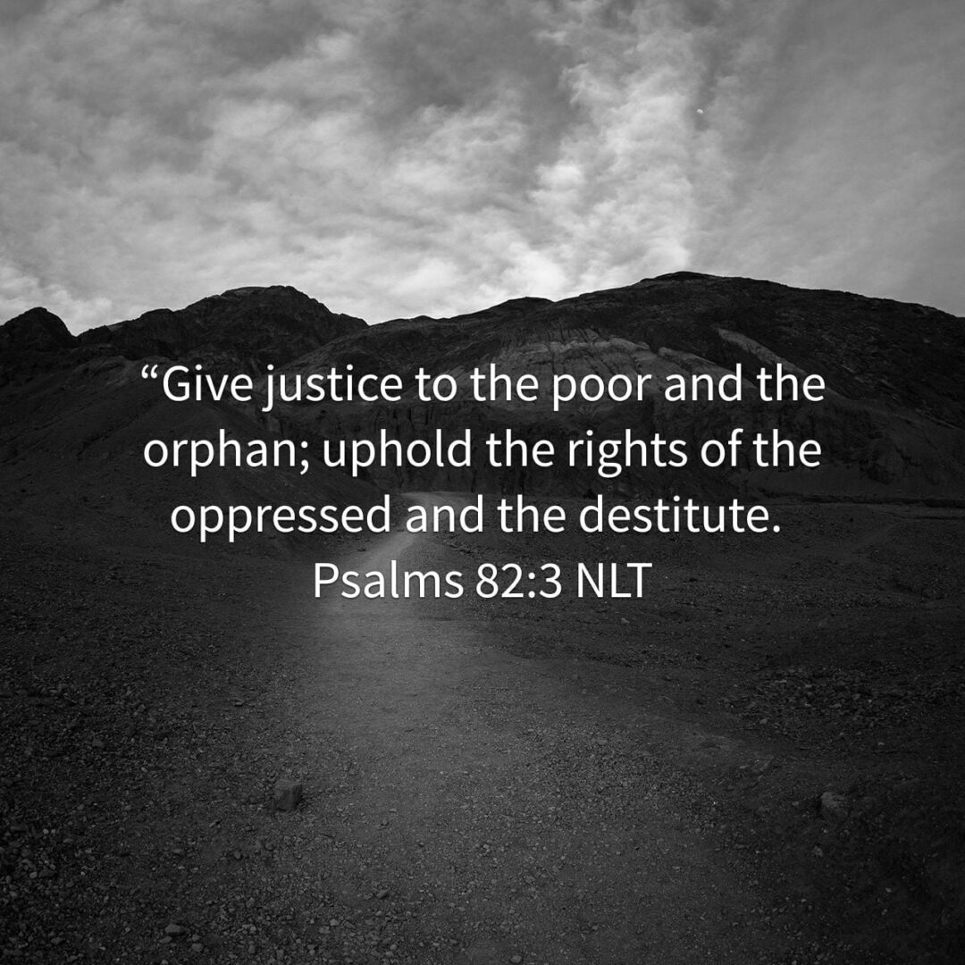 “Give justice to the poor and the orphan; uphold the rights of the oppressed and the destitute. - Psalms 82:3 NLT