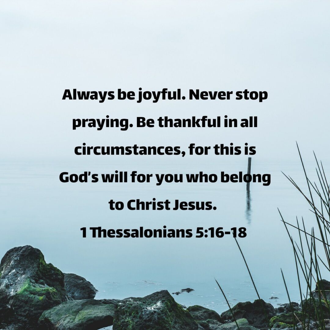 Always be joyful. Never stop praying. Be thankful in all circumstances, for this is God’s will for you who belong to Christ Jesus. - 1 Thessalonians 5:16‭-‬18 NLT