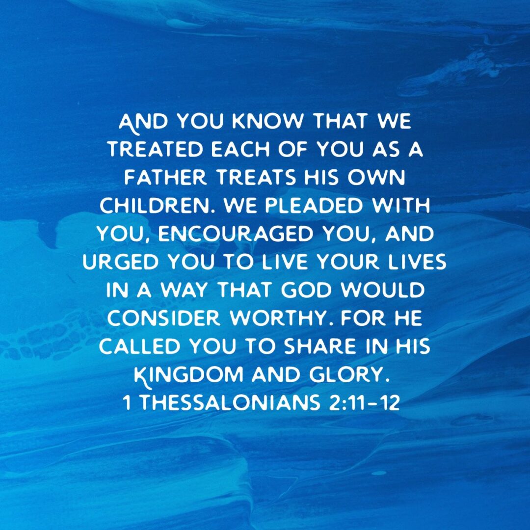 And you know that we treated each of you as a father treats his own children. We pleaded with you, encouraged you, and urged you to live your lives in a way that God would consider worthy. For he called you to share in his Kingdom and glory. - 1 Thessalonians 2:11‭-‬12 NLT