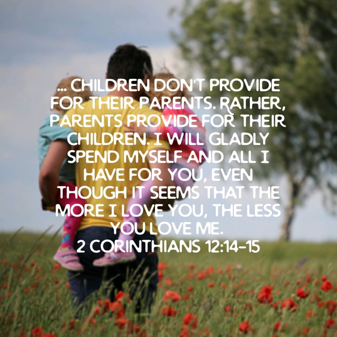 Now I am coming to you for the third time, and I will not be a burden to you. I don’t want what you have—I want you. After all, children don’t provide for their parents. Rather, parents provide for their children. I will gladly spend myself and all I have for you, even though it seems that the more I love you, the less you love me. - 2 Corinthians 12:14‭-‬15 NLT