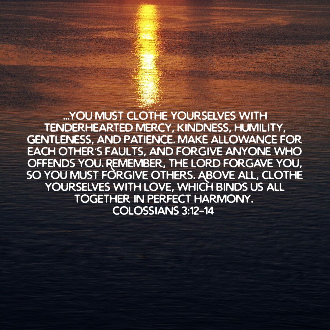 Since God chose you to be the holy people he loves, you must clothe yourselves with tenderhearted mercy, kindness, humility, gentleness, and patience. Make allowance for each other’s faults, and forgive anyone who offends you. Remember, the Lord forgave you, so you must forgive others. Above all, clothe yourselves with love, which binds us all together in perfect harmony.
 - Colossians 3:12‭-‬14 NLT