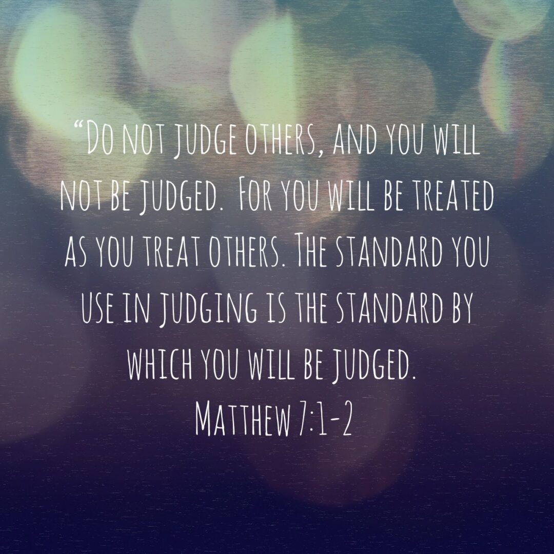 Do not judge others, and you will not be judged. For you will be treated as you treat others. The standard you use in judging is the standard by which you will be judged. - Matthew 7:1‭-‬2 NLT