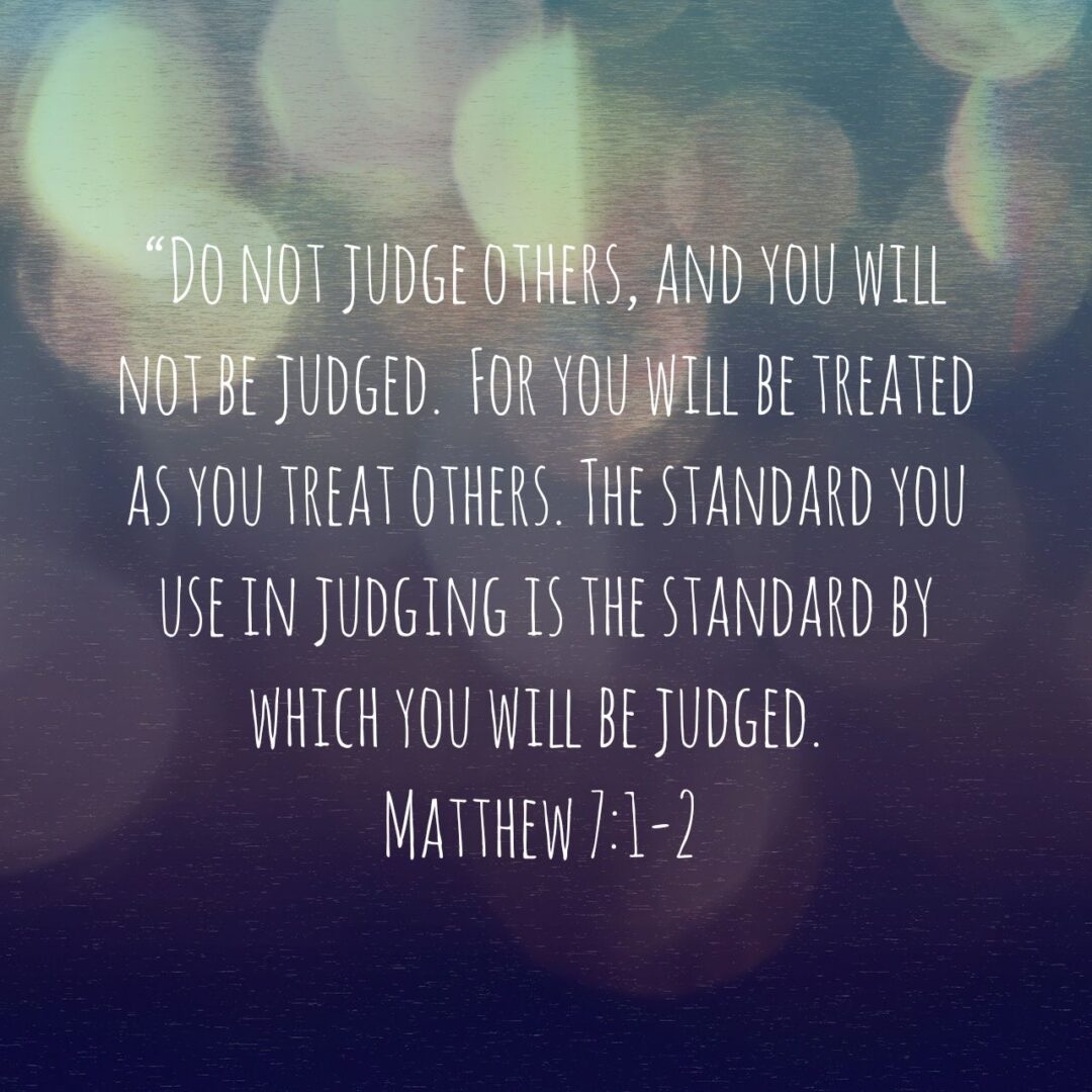 Matthew 7:1-2 NLT Do not judge others, and you will not be judged. For you will be treated as you treat others. The standard you use in judging is the standard by which you will be judged. - Matthew 7:1-2 NLT