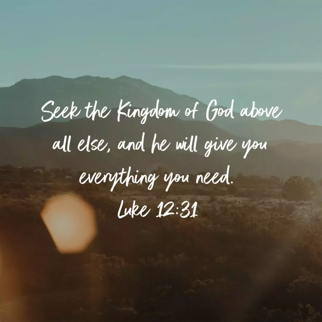 Seek the Kingdom of God above all else, and he will give you everything you need. - Luke 12:31 NLT