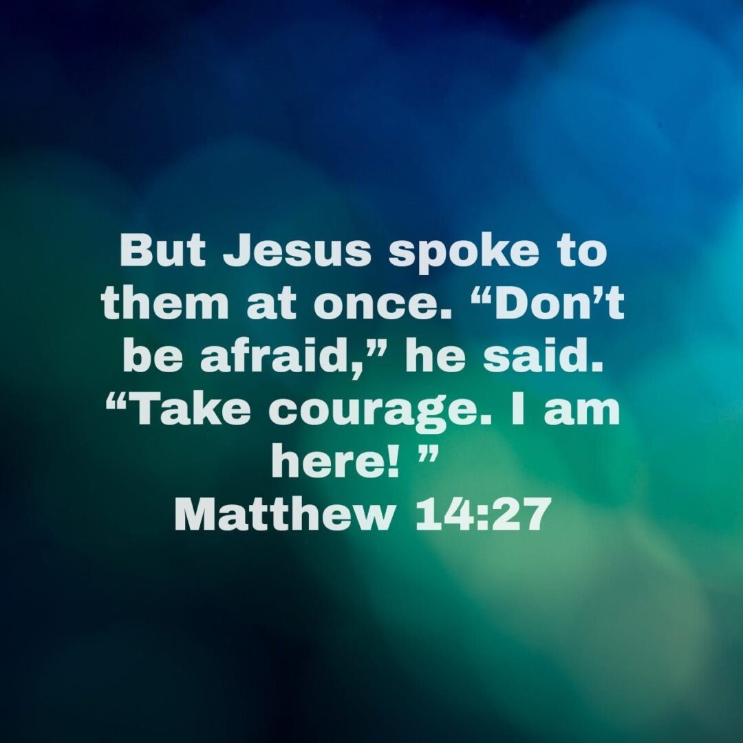 But Jesus spoke to them at once. “Don’t be afraid,” he said. “Take courage. I am here! ” - Matthew 14:27 NLT